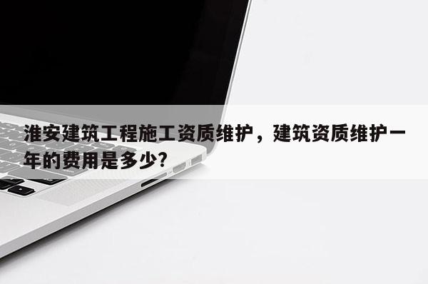 淮安建筑工程施工資質(zhì)維護(hù)，建筑資質(zhì)維護(hù)一年的費(fèi)用是多少?