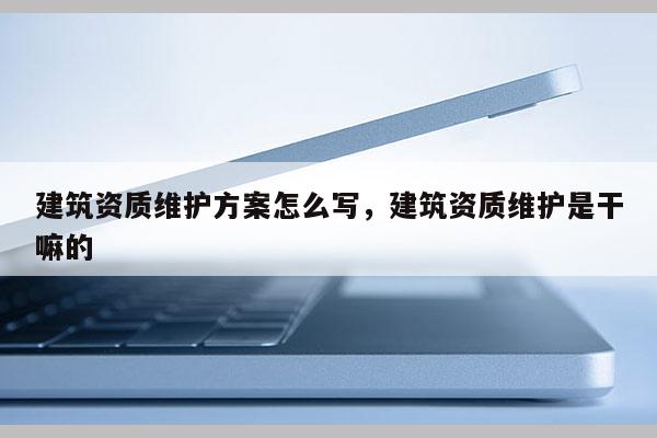 建筑資質(zhì)維護(hù)方案怎么寫，建筑資質(zhì)維護(hù)是干嘛的