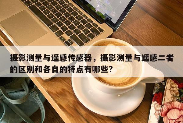 攝影測量與遙感傳感器，攝影測量與遙感二者的區(qū)別和各自的特點有哪些?