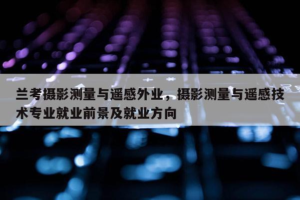 蘭考攝影測(cè)量與遙感外業(yè)，攝影測(cè)量與遙感技術(shù)專業(yè)就業(yè)前景及就業(yè)方向