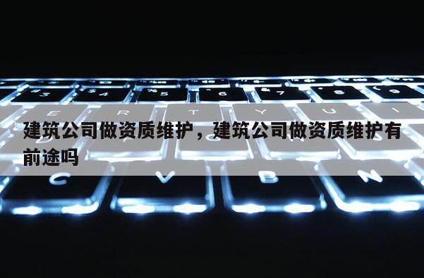 建筑公司做資質(zhì)維護(hù)，建筑公司做資質(zhì)維護(hù)有前途嗎
