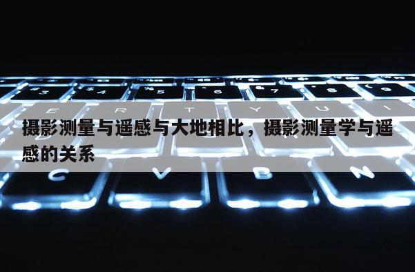 攝影測量與遙感與大地相比，攝影測量學(xué)與遙感的關(guān)系
