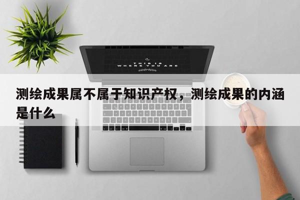 測(cè)繪成果屬不屬于知識(shí)產(chǎn)權(quán)，測(cè)繪成果的內(nèi)涵是什么