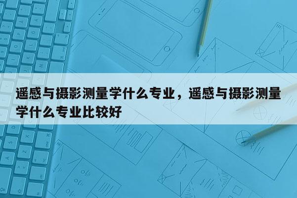 遙感與攝影測量學什么專業(yè)，遙感與攝影測量學什么專業(yè)比較好