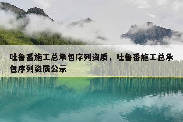 吐魯番施工總承包序列資質，吐魯番施工總承包序列資質公示