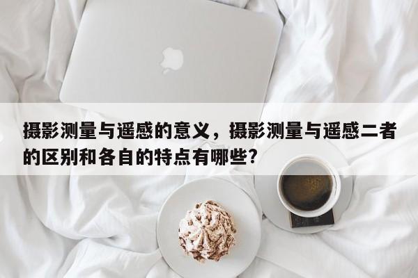 攝影測(cè)量與遙感的意義，攝影測(cè)量與遙感二者的區(qū)別和各自的特點(diǎn)有哪些?