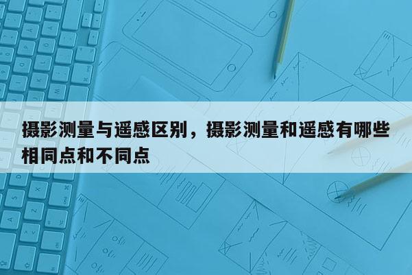 攝影測量與遙感區別，攝影測量和遙感有哪些相同點和不同點