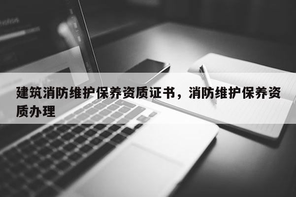 建筑消防維護保養資質證書，消防維護保養資質辦理