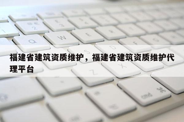 福建省建筑資質維護，福建省建筑資質維護代理平臺