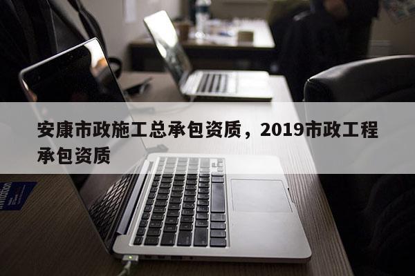 安康市政施工總承包資質(zhì)，2019市政工程承包資質(zhì)