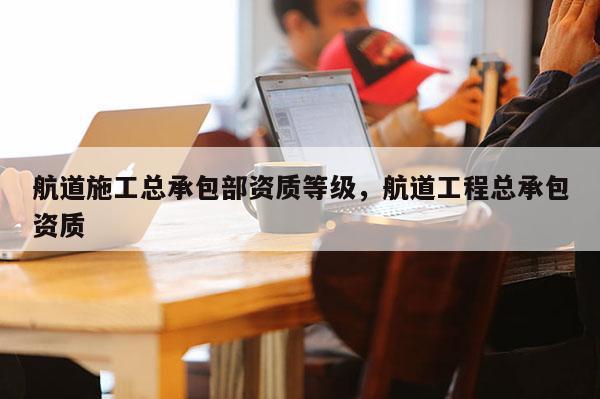 航道施工總承包部資質(zhì)等級，航道工程總承包資質(zhì)