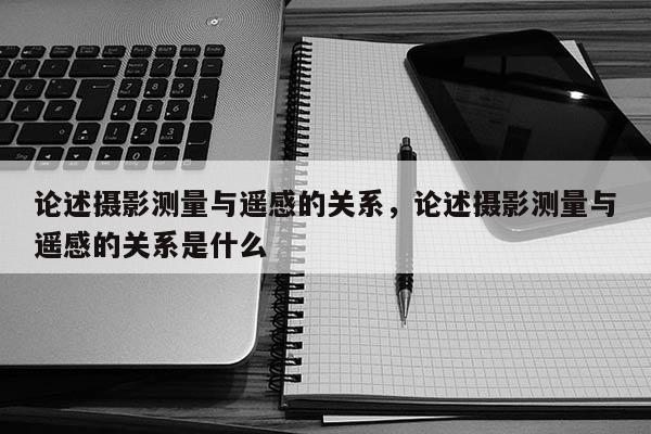 論述攝影測量與遙感的關(guān)系，論述攝影測量與遙感的關(guān)系是什么