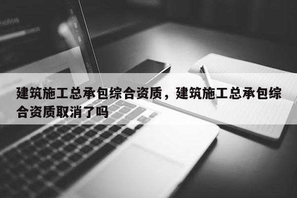 建筑施工總承包綜合資質，建筑施工總承包綜合資質取消了嗎