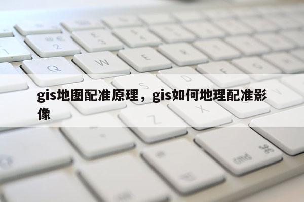 gis地圖配準原理，gis如何地理配準影像
