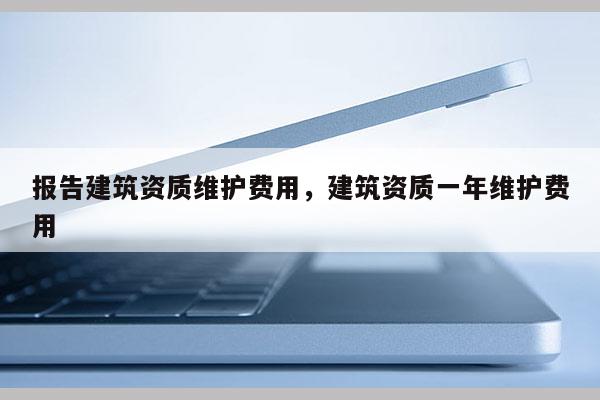 報告建筑資質維護費用，建筑資質一年維護費用