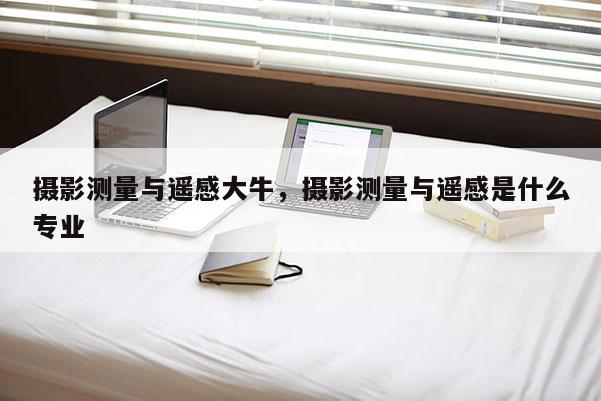 攝影測量與遙感大牛，攝影測量與遙感是什么專業(yè)
