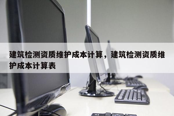 建筑檢測資質維護成本計算，建筑檢測資質維護成本計算表