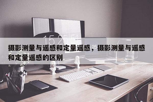 攝影測量與遙感和定量遙感，攝影測量與遙感和定量遙感的區別