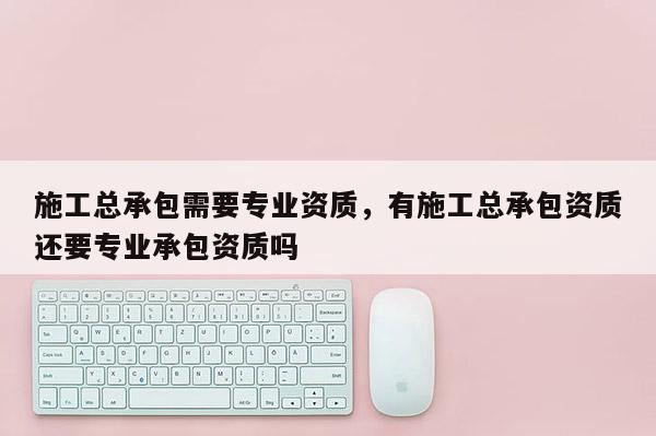 施工總承包需要專業資質，有施工總承包資質還要專業承包資質嗎