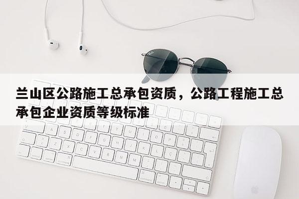 蘭山區公路施工總承包資質，公路工程施工總承包企業資質等級標準