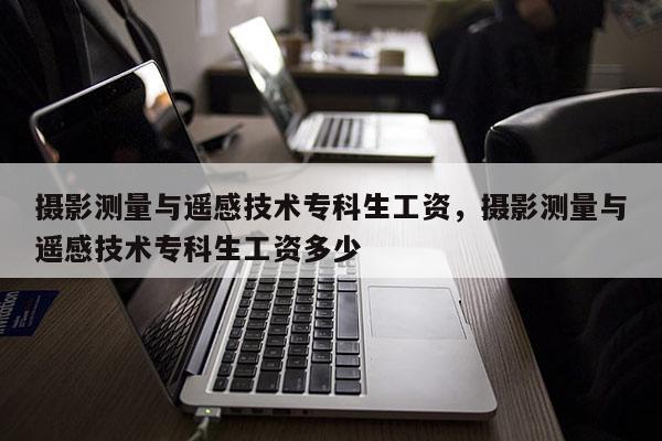 攝影測量與遙感技術(shù)專科生工資，攝影測量與遙感技術(shù)專科生工資多少