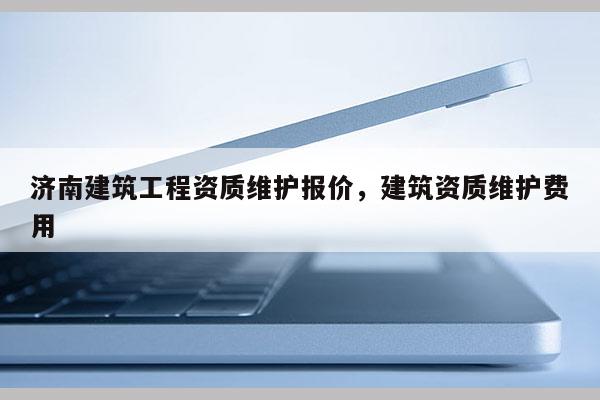 濟南建筑工程資質維護報價，建筑資質維護費用