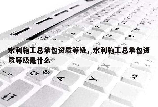 水利施工總承包資質(zhì)等級，水利施工總承包資質(zhì)等級是什么