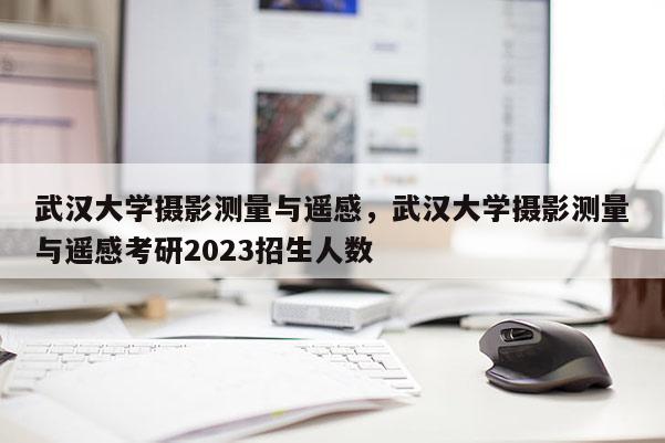 武漢大學攝影測量與遙感，武漢大學攝影測量與遙感考研2023招生人數