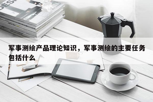 軍事測(cè)繪產(chǎn)品理論知識(shí)，軍事測(cè)繪的主要任務(wù)包括什么