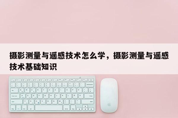 攝影測量與遙感技術(shù)怎么學(xué)，攝影測量與遙感技術(shù)基礎(chǔ)知識