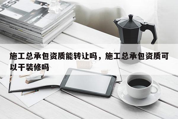 施工總承包資質能轉讓嗎，施工總承包資質可以干裝修嗎