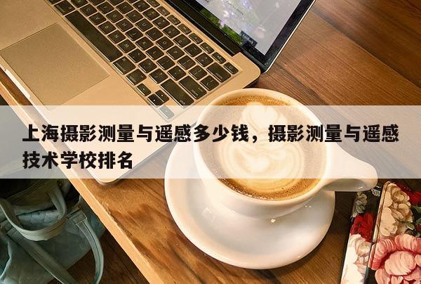 上海攝影測量與遙感多少錢，攝影測量與遙感技術學校排名