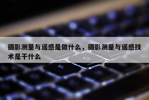 攝影測量與遙感是做什么，攝影測量與遙感技術(shù)是干什么