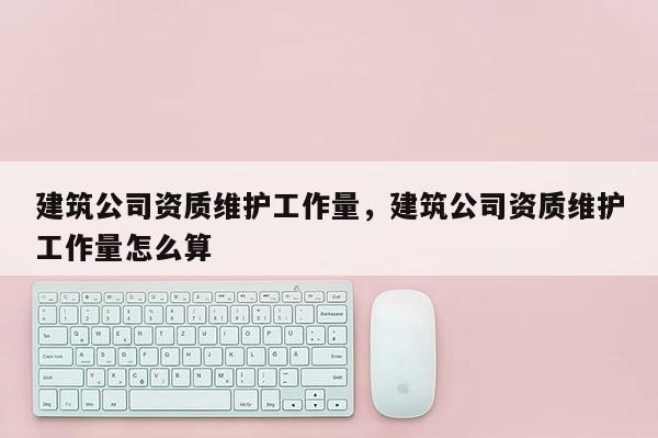 建筑公司資質(zhì)維護(hù)工作量，建筑公司資質(zhì)維護(hù)工作量怎么算