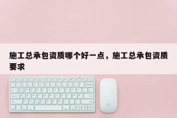 施工總承包資質哪個好一點，施工總承包資質要求