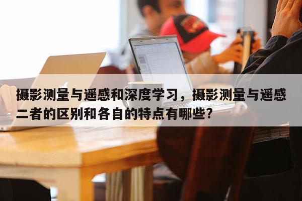 攝影測量與遙感和深度學習，攝影測量與遙感二者的區別和各自的特點有哪些?