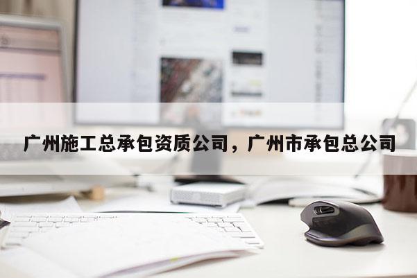 廣州施工總承包資質公司，廣州市承包總公司