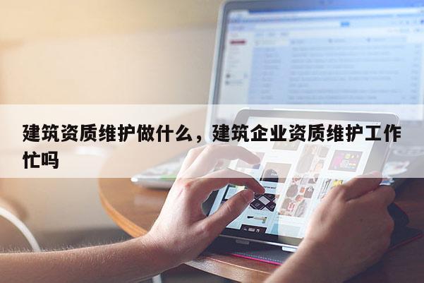 建筑資質維護做什么，建筑企業資質維護工作忙嗎