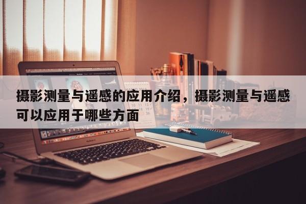 攝影測量與遙感的應(yīng)用介紹，攝影測量與遙感可以應(yīng)用于哪些方面