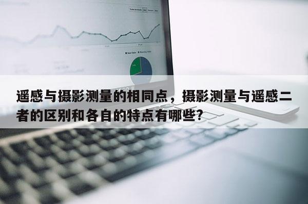 遙感與攝影測(cè)量的相同點(diǎn)，攝影測(cè)量與遙感二者的區(qū)別和各自的特點(diǎn)有哪些?