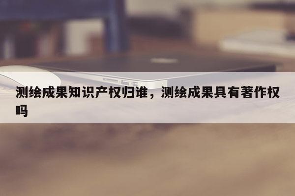 測繪成果知識產權歸誰，測繪成果具有著作權嗎