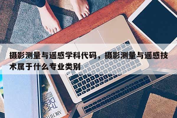 攝影測量與遙感學(xué)科代碼，攝影測量與遙感技術(shù)屬于什么專業(yè)類別