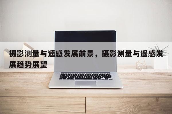 攝影測量與遙感發展前景，攝影測量與遙感發展趨勢展望