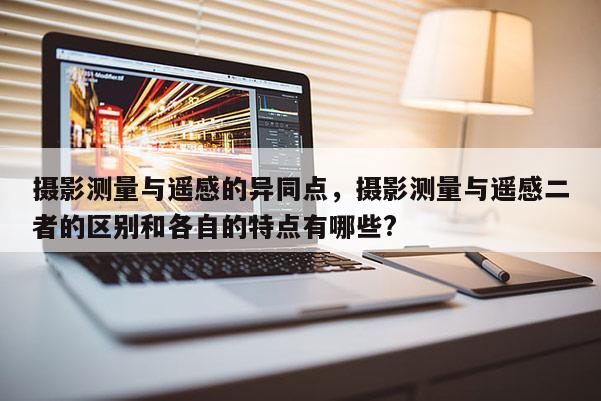 攝影測量與遙感的異同點，攝影測量與遙感二者的區(qū)別和各自的特點有哪些?