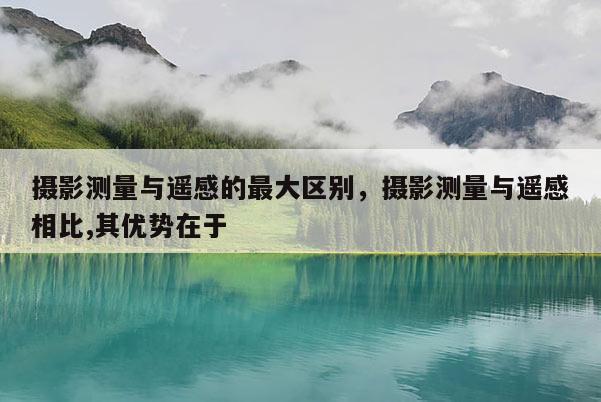 攝影測(cè)量與遙感的最大區(qū)別，攝影測(cè)量與遙感相比,其優(yōu)勢(shì)在于