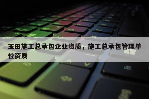 玉田施工總承包企業(yè)資質(zhì)，施工總承包管理單位資質(zhì)