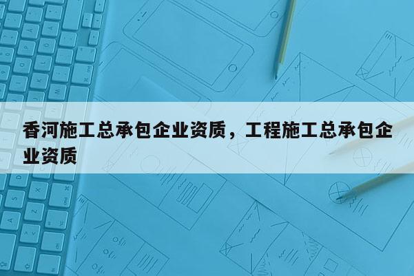 香河施工總承包企業(yè)資質(zhì)，工程施工總承包企業(yè)資質(zhì)