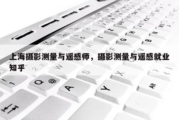 上海攝影測量與遙感師，攝影測量與遙感就業(yè)知乎