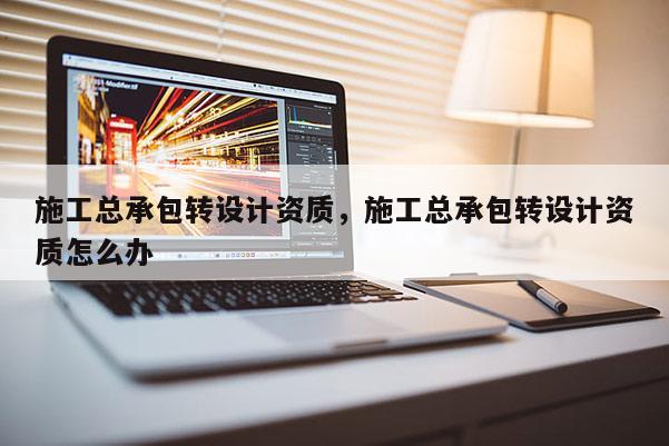 施工總承包轉設計資質，施工總承包轉設計資質怎么辦