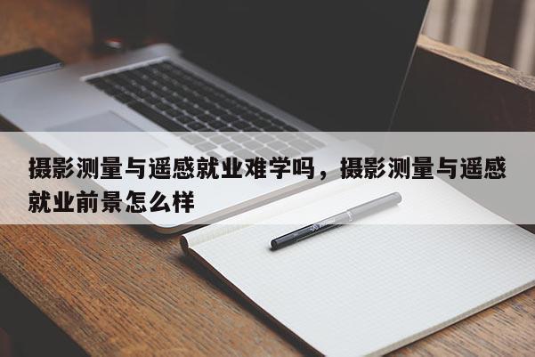 攝影測量與遙感就業難學嗎，攝影測量與遙感就業前景怎么樣